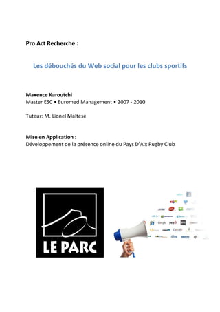 Pro Act Recherche :


   Les débouchés du Web social pour les clubs sportifs


Maxence Karoutchi
Master ESC • Euromed Management • 2007 - 2010

Tuteur: M. Lionel Maltese


Mise en Application :
Développement de la présence online du Pays D’Aix Rugby Club
 