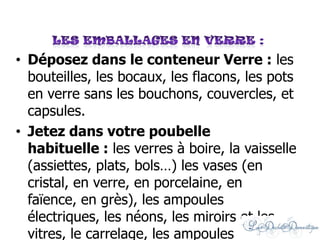 • Déposez dans le conteneur Verre : les
bouteilles, les bocaux, les flacons, les pots
en verre sans les bouchons, couvercles, et
capsules.
• Jetez dans votre poubelle
habituelle : les verres à boire, la vaisselle
(assiettes, plats, bols…) les vases (en
cristal, en verre, en porcelaine, en
faïence, en grès), les ampoules
électriques, les néons, les miroirs et les
vitres, le carrelage, les ampoules
 