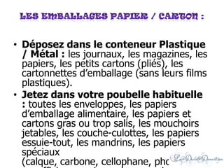 • Déposez dans le conteneur Plastique
/ Métal : les journaux, les magazines, les
papiers, les petits cartons (pliés), les
cartonnettes d’emballage (sans leurs films
plastiques).
• Jetez dans votre poubelle habituelle
: toutes les enveloppes, les papiers
d’emballage alimentaire, les papiers et
cartons gras ou trop salis, les mouchoirs
jetables, les couche-culottes, les papiers
essuie-tout, les mandrins, les papiers
spéciaux
(calque, carbone, cellophane, photographi
 