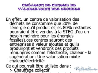 En effet, un centre de valorisation des
déchets ne consomme que 20% de
l‘énergie qu'il produit et les 80% restantes
pourraient être vendus à la STEG d'ou un
besoin moindre pour les énergies
fossiles).ces centres sauront des
entreprises à valeur ajoutée et qu'ils
produiront et vendrons des produits
rémunérés comme l’électricité, chaleur - la
cogénération: Une valorisation mixte
chaleur/électricité-
Ce qui pourrait être utilisée dans :
> Chauffage collectif
 