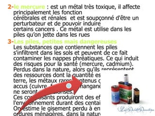 2-le mercure : est un métal très toxique, il affecte
principalement les fonction
cérébrales et rénales et est soupçonné d'être un
perturbateur et de pouvoir induire
certains cancers . Ce métal est utilise dans les
piles qu’on jette dans les rues
3-Les piles, petites mais dangereuses
Les substances que contiennent les piles
s'infiltrent dans les sols et peuvent de ce fait
contaminer les nappes phréatiques. Ce qui induit
des risques pour la santé (mercure, cadmium).
Perdus dans la nature, alors qu'ils représentent
des ressources dont la quantité est limitée sur
terre, les métaux rares contenus dans les piles et
accus (cuivre, fer, nickel, manganèse, zinc, etc.)
ne seront pas valorisés.
Ces composants produiront des effets sur
l'environnement durant des centaines d'années.
On estime le gisement perdu à environ 60% (aux
ordures ménagères, dans la nature) alors que les
 