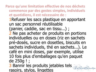Parce qu'une limitation effective de nos déchets
commence par des gestes simples, individuels
et quotidiens, il est nécessaire de :
1Refuser les sacs plastique en apportant
un sac personnel réutilisable
(panier, caddie, sac en tissu...) ;
2 Ne pas acheter de produits en portions
individuelles ou en doses (riz en sachets
pré-dosés, sucre en dosettes, biscuits en
sachets individuels, thé en sachets...). Le
café en mini doses, par exemple, utilise
10 fois plus d'emballages qu'en paquet
de 250g ! ;
3 Bannir les produits jetables tels que
rasoirs, stylos, lingettes
 