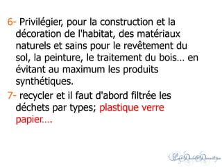 6- Privilégier, pour la construction et la
décoration de l'habitat, des matériaux
naturels et sains pour le revêtement du
sol, la peinture, le traitement du bois… en
évitant au maximum les produits
synthétiques.
7- recycler et il faut d'abord filtrée les
déchets par types; plastique verre
papier….
 