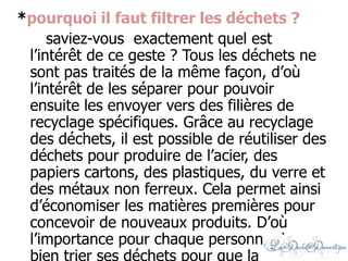 *pourquoi il faut filtrer les déchets ?
saviez-vous exactement quel est
l’intérêt de ce geste ? Tous les déchets ne
sont pas traités de la même façon, d’où
l’intérêt de les séparer pour pouvoir
ensuite les envoyer vers des filières de
recyclage spécifiques. Grâce au recyclage
des déchets, il est possible de réutiliser des
déchets pour produire de l’acier, des
papiers cartons, des plastiques, du verre et
des métaux non ferreux. Cela permet ainsi
d’économiser les matières premières pour
concevoir de nouveaux produits. D’où
l’importance pour chaque personne de
 