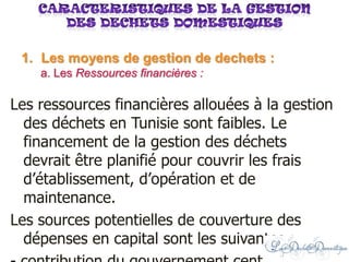 Les ressources financières allouées à la gestion
des déchets en Tunisie sont faibles. Le
financement de la gestion des déchets
devrait être planifié pour couvrir les frais
d’établissement, d’opération et de
maintenance.
Les sources potentielles de couverture des
dépenses en capital sont les suivantes :
1. Les moyens de gestion de dechets :
a. Les Ressources financières :
 