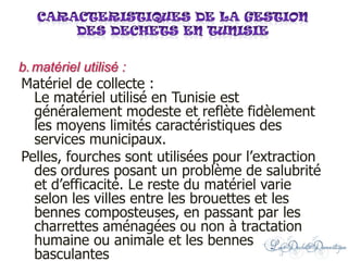 Matériel de collecte :
Le matériel utilisé en Tunisie est
généralement modeste et reflète fidèlement
les moyens limités caractéristiques des
services municipaux.
Pelles, fourches sont utilisées pour l’extraction
des ordures posant un problème de salubrité
et d’efficacité. Le reste du matériel varie
selon les villes entre les brouettes et les
bennes composteuses, en passant par les
charrettes aménagées ou non à tractation
humaine ou animale et les bennes
basculantes
b.matériel utilisé :
 