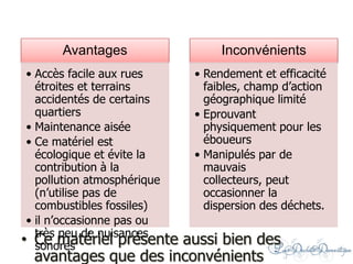 • Ce matériel présente aussi bien des
avantages que des inconvénients
Avantages
• Accès facile aux rues
étroites et terrains
accidentés de certains
quartiers
• Maintenance aisée
• Ce matériel est
écologique et évite la
contribution à la
pollution atmosphérique
(n’utilise pas de
combustibles fossiles)
• il n’occasionne pas ou
très peu de nuisances
sonores
Inconvénients
• Rendement et efficacité
faibles, champ d’action
géographique limité
• Eprouvant
physiquement pour les
éboueurs
• Manipulés par de
mauvais
collecteurs, peut
occasionner la
dispersion des déchets.
 