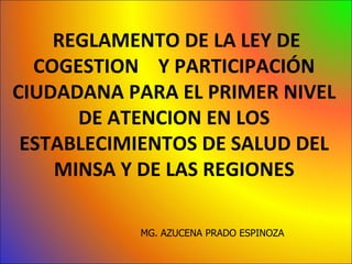 REGLAMENTO DE LA LEY DE
  COGESTION Y PARTICIPACIÓN
CIUDADANA PARA EL PRIMER NIVEL
      DE ATENCION EN LOS
 ESTABLECIMIENTOS DE SALUD DEL
    MINSA Y DE LAS REGIONES

           MG. AZUCENA PRADO ESPINOZA
 