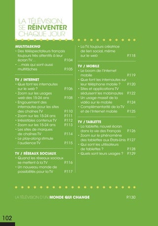 La téLévision,
        se réinventer
        chaque jour
      Multitasking                             • La TV, toujours créatrice
      • Des téléspectateurs français             de lien social, même
        toujours très attentifs à leur           sur le web                     P.118
        écran tv…                      P.104
      • …mais qui sont aussi                   tv / mobile
        multitâches                    P.105   • Le boom de l’Internet
                                                 mobile                       P.119
      tv / internet                            • Que font les internautes sur
      • Que font les internautes                 leur téléphone mobile ?      P.120
        sur le web ?                  P.106    • Sites et applications TV
      • Zoom sur les usages                      séduisent les mobinautes P    .122
        web des 15-24 ans             P.108    • Un usage massif de la
      • Engouement des                           vidéo sur le mobile          P.124
        internautes pour les sites             • Complémentarité de la TV
        des chaînes TV                P.110      et de l’Internet mobile      P.125
      • Zoom sur les 15-24 ans        P.111
      • Irrésistibles contenus TV     P.112    tv / tablette
      • Zoom sur les 15-24 ans        P.113    • La tablette, nouvel écran
      • Les sites de marques                     dans la vie des Français       P.126
        de chaînes TV                 P.114    • Zoom sur le phénomène
      • Le play-along stimule                    des tablettes aux États-Unis   P.127
        l’audience TV                 P.115    • Qui sont les utilisateurs
                                                 de tablettes ?                 P.128
      tv / réseaux sociaux                     • Quels sont leurs usages ?      P.129
      • Quand les réseaux sociaux
        se mettent à la TV        P.116
      • Un nouveau monde de
        possibilités pour la TV   P.117




      La téLévision d’un monde qui change                                       P.130




102
 