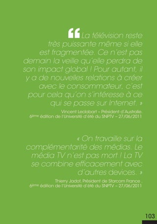 La télévision reste
       très puissante même si elle
     est fragmentée. Ce n’est pas
demain la veille qu’elle perdra de
son impact global ! Pour autant, il
 y a de nouvelles relations à créer
     avec le consommateur, c’est
  pour cela qu’on s’intéresse à ce
        qui se passe sur Internet. »
                  Vincent Leclabart – Président d’Australie.
  6ème édition de l’Université d’été du SNPTV – 27/06/2011




             « On travaille sur la
complémentarité des médias. Le
 média TV n’est pas mort ! La TV
 se combine efficacement avec
             d’autres devices. »
               Thierry Jadot, Président de Starcom France .
  6ème édition de l’Université d’été du SNPTV – 27/06/2011




                                                               103
 