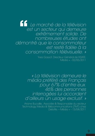 Le marché de la télévision
   est un secteur qui demeure
        extrêmement solide. De
       nombreuses études ont
démontré que le consommateur
             est resté fidèle à la
   consommation télévisuelle. »
                Yves Gassot, directeur Général de l’idate.
                                   média + - 02/05/2011




        « La télévision demeure le
      média préféré des Français
             pour 67% d’entre eux.
                46% des personnes
        interrogées lui accordent
     d’ailleurs un usage exclusif. »
     ariane bucaille, associée & responsable du secteur
   technology, media & télécommunications (tmt) chez
                          deloitte. – média + - 13/04/2011




                                                             9
 