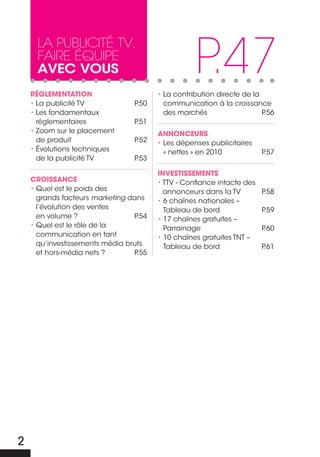 P.47
     La PubLicité tv,
     faire équiPe
     avec vous
    RÉGLEMENTATION                      • La contribution directe de la
    • La publicité TV            P.50     communication à la croissance
    • Les fondamentaux                    des marchés                   P.56
      réglementaires             P.51
    • Zoom sur le placement             ANNONcEURS
      de produit                 P.52   • Les dépenses publicitaires
    • Évolutions techniques               « nettes » en 2010            P.57
      de la publicité TV         P.53

                                        INVESTISSEMENTS
    cROISSANcE                          • TTV - Confiance intacte des
    • Quel est le poids des               annonceurs dans la TV         P.58
      grands facteurs marketing dans    • 6 chaînes nationales –
      l’évolution des ventes              Tableau de bord               P.59
      en volume ?                P.54   • 17 chaînes gratuites –
    • Quel est le rôle de la              Parrainage                    P.60
      communication en tant             • 10 chaînes gratuites TNT –
      qu’investissements média bruts      Tableau de bord               P.61
      et hors-média nets ?       P.55




2
 