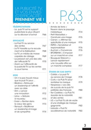 La PubLicité tv,

                                                      P.63
  et vos envies
  (d’efficacité)
  prennent vie !
TÉLÉSPEcTATEURS                            • Armée de terre >
• La pub TV est le support                   Revenir dans le paysage
  publicitaire le plus influent              médiatique                     P.74
  sur la décision d’achat           P.66   • Petit Marseillais >
                                             Construire une image           P.75
EFFIcAcITÉ                                 • Canal + > Affirmer les
• La Pub TV au service                       spécificités d’une marque      P.75
  des ventes                        P.67   • INPES > Sensibiliser et
• La TV travaille sur le recrute-            responsabiliser                P.76
  ment et la fidélisation           P.68   • Auchan > Convaincre            P.76
• La TV, un média de masse                 • BFORBANK > S’imposer
  capable de ciblage                P.69     sur un marché en crise         P.77
• La pression est une des clés             • Bouygues Telecom >
  de l’efficacité TV                P.70     Lancer rapidement
• Zoom sur l’efficacité de                   une nouvelle offre sur
  la publicité TV sur les ventes             un marché complexe             P.77
  à court terme                     P.71
                                           ÉTUDES DE cAS SNPTV
EFFIE                                      • Cofidis > La pub TV
• On n’a pas trouvé mieux                    au service de l’image          P.78
  que la pub TV pour…                      • Curly > La Pub TV pour
• Blédina > Retrouver                        revitaliser la marque          P.79
  un leadership et l’affinité              • Nespresso > Les clés
  avec sa cible                     P.72     de succès de la pub TV
• Dim > Lancer                               préférée des Français          P.80
  une innovation                    P.72   • Ker Cadélac > La Pub TV,
• Lotus > Séduire                            booster de la notoriété
  à nouveau                         P.73     et des ventes                  P.81
• Evian > Rentrer dans                     • LG > La Pub TV, clé de voûte
  le cœur des gens                  P.73     d’une stratégie de marque
• Renault > Réaffirmer                       gagnante                       P.82
  un leadership d’image                    • Lobodis > Pub TV,
  et de sympathie                   P.74     accélératrice de notoriété     P.83




                                                                                   3
 