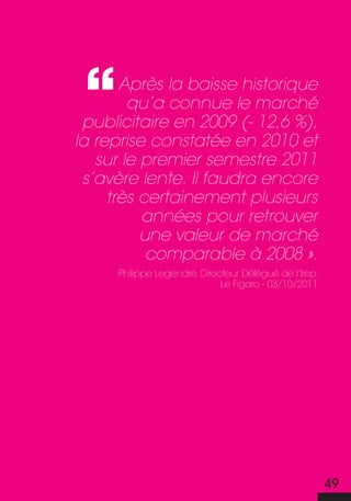Après la baisse historique
        qu’a connue le marché
 publicitaire en 2009 (- 12,6 %),
la reprise constatée en 2010 et
   sur le premier semestre 2011
 s’avère lente. Il faudra encore
     très certainement plusieurs
          années pour retrouver
          une valeur de marché
           comparable à 2008 ».
     philippe Legendre, Directeur Délégué de l’irep.
                             Le figaro - 03/10/2011




                                                       49
 