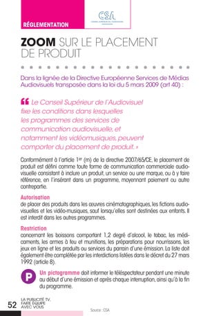 RéglementAtIOn


     Zoom Sur Le pLaceMeNt
     De prODuit

     Dans la lignée de la Directive européenne Services de Médias
     audiovisuels transposée dans la loi du 5 mars 2009 (art 40) :


          Le Conseil Supérieur de l’Audiovisuel
     fixe les conditions dans lesquelles
     les programmes des services de
     communication audiovisuelle, et
     notamment les vidéomusiques, peuvent
     comporter du placement de produit. »
     Conformément à l’article 1er (m) de la directive 2007/65/CE, le placement de
     produit est défini comme toute forme de communication commerciale audio-
     visuelle consistant à inclure un produit, un service ou une marque, ou à y faire
     référence, en l’insérant dans un programme, moyennant paiement ou autre
     contrepartie.
     Autorisation
     de placer des produits dans les œuvres cinématographiques, les fictions audio-
     visuelles et les vidéo-musiques, sauf lorsqu’elles sont destinées aux enfants. Il
     est interdit dans les autres programmes.
     Restriction
     concernant les boissons comportant 1,2 degré d’alcool, le tabac, les médi-
     caments, les armes à feu et munitions, les préparations pour nourrissons, les
     jeux en ligne et les produits ou services du parrain d’une émission. La liste doit
     également être complétée par les interdictions listées dans le décret du 27 mars
     1992 (article 8).
              Un pictogramme doit informer le téléspectateur pendant une minute
       P      au début d’une émission et après chaque interruption, ainsi qu’à la fin
              du programme.

     La PubLiCiTÉ TV,
52   faire ÉQuiPe
     aVeC VouS
                                      Source : CSA
 
