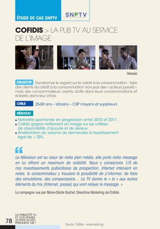 éTude de Cas snpTv


     cOfidis > La pub tV au seRVice
     de L’iMaGe



                                                                                Herezie

      Objectif Transformer le regard sur le crédit à la consommation : faire
     des clients du crédit à la consommation non pas des « acteurs passifs »,
     mais des consommateurs avertis, actifs dans leurs consommations et
     éclairés dans leur choix.

      cible        25-59 ans – urbains – CSP moyens et supérieurs

      résultat

      Notoriété spontanée en progression entre 2010 et 2011.
      Cofidis gagne nettement en image sur les critères
      de disponibilité, d’écoute et de sérieux.
      Amélioration du volume de demandes à investissement
      égal de + 25%.




     La télévision est au cœur de notre plan média, elle porte notre message
     en lui offrant un maximum de visibilité. Nous y consacrons 1/3 de
     nos investissements publicitaires de prospection. Internet intervient en
     relais, le consommateur y trouvera la possibilité de s’informer, de faire
     des simulations, des comparaisons… La TV donne le « la » aux autres
     éléments du mix (Internet, presse) qui vont relayer le message. »
     La campagne vue par Marie-cécile Rochet, Directrice Marketing de cofidis




     LA PuBLICITé TV,
     ET VOS ENVIES
78   (D’EFFICACITé)
     PRENNENT VIE !
                                       Source : cofidis – www.snptv.org
 