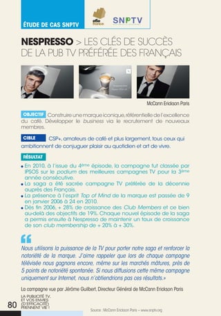 éTude de Cas snpTv


     nespressO > Les cLés de succÈs
     de La pub tV pRéféRée des fRanÇais




                                                                          Mccann erickson Paris

      Objectif Construire une marque iconique,référentielle de l’excellence
     du café. Développer le business via le recrutement de nouveaux
     membres.

      cible    CSP+, amateurs de café et plus largement, tous ceux qui
     ambitionnent de conjuguer plaisir au quotidien et art de vivre.

      résultat

      En 2010, à l’issue du 4ème épisode, la campagne fut classée par
      IPSOS sur le podium des meilleures campagnes TV pour la 3ème
      année consécutive.
      La saga a été sacrée campagne TV préférée de la décennie
      auprès des Français.
      La présence à l’esprit Top of Mind de la marque est passée de 9
      en janvier 2006 à 24 en 2010.
      Dès fin 2006, + 28% de croissance des Club Members et ce bien
      au-delà des objectifs de 19%. Chaque nouvel épisode de la saga
      a permis ensuite à Nespresso de maintenir un taux de croissance
      de son club membership de + 20% à + 30%.



     Nous utilisons la puissance de la TV pour porter notre saga et renforcer la
     notoriété de la marque. J’aime rappeler que lors de chaque campagne
     télévisée nous gagnons encore, même sur les marchés mâtures, près de
     5 points de notoriété spontanée. Si nous diffusions cette même campagne
     uniquement sur Internet, nous n’obtiendrions pas ces résultats.»
     La campagne vue par Jérôme Guilbert, Directeur Général de Mccann erickson Paris
     LA PuBLICITé TV,
     ET VOS ENVIES
80   (D’EFFICACITé)
     PRENNENT VIE !
                                      Source : Mccann erickson Paris – www.snptv.org
 