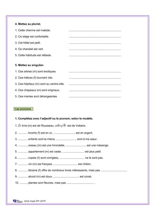 4. Mettez au pluriel.
1. Cette chienne est malade. ...................................................................
2. Ce siège est confortable. ...................................................................
3. Cet hôtel est petit. ...................................................................
4. Ce chandail est vert. ...................................................................
5. Cette habitude est néfaste. ...................................................................
5. Mettez au singulier.
1. Ces arbres (m) sont exotiques. ...................................................................
2. Ces hélices (f) tournent vite. ...................................................................
3. Ces hôpitaux (m) sont au centre-ville. ...................................................................
4. Ces chapeaux (m) sont originaux. ...................................................................
5. Ces manies sont dérangeantes. ...................................................................
Les pronoms
1. Complétez avec l’adjectif ou le pronom, selon le modèle.
1. Ce livre (m) est de Rousseau, celui-ci/là est de Voltaire.
2. ............ broche (f) est en or, ............................ est en argent.
3. ............ enfants sont le miens, .......................... sont à ma sœur.
4. ............ oiseau (m) est une hirondelle, .......................... est une mésange.
5. ............ appartement (m) est vaste, ............................ est plus petit.
6. ............ copies (f) sont corrigées, ................................ ne le sont pas.
7. ............ vin (m) est français, ............................... est chilien.
8. ............ librairie (f) offre de nombreux livres intéressants, mais pas ..................................
9. ............ alcool (m) est doux, ................................. est corsé.
10. .......... plantes sont fleuries, mais pas ................................... .
Sylvie Auger ÉIF UQTR
 