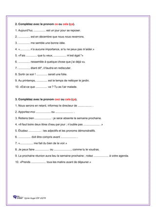 2. Complétez avec le pronom ce ou cela (ça).
1. Aujourd’hui, ............... est un jour pour se reposer.
2. ............... est en décembre que nous nous reverrons.
3. ............... me semble une bonne idée.
4. «............. n’a aucune importance, si tu ne peux pas m’aider.»
5. «Fais .............. que tu veux, ................ m’est égal.*»
6. ............... ressemble à quelque chose que j’ai déjà vu.
7. ............... étant dit*, il faudra en rediscuter.
8. Sortir ce soir ! .............. serait une folie.
9. Au printemps, .............. est le temps de nettoyer le jardin.
10. «Est-ce que ............... va ? Tu as l’air malade.
3. Complétez avec le pronom ceci ou cela (ça).
1. Nous serons en retard, informez le directeur de .................. .
2. Apportez-moi ................... ou ....................... .
3. Retiens bien ..................... : je serai absente la semaine prochaine.
4. «Il faut boire deux litres d’eau par jour ; n’oublie pas ..................... .»
5. Étudiez ................ : les adjectifs et les pronoms démonstratifs.
6. ................ doit être compris avant .................... .
7. «................. me fait du bien de te voir.»
8. Je peux faire .................. ou ......................, comme tu le voudras.
9. La prochaine réunion aura lieu la semaine prochaine ; notez ................... à votre agenda.
10. «Prends ................... tous les matins avant de déjeuner.»
Sylvie Auger ÉIF UQTR
 