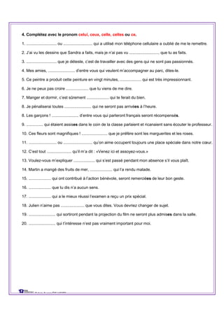 4. Complétez avec le pronom celui, ceux, celle, celles ou ce.
1. ........................... ou .......................... qui a utilisé mon téléphone cellulaire a oublié de me le remettre.
2. J’ai vu les dessins que Sandra a faits, mais je n’ai pas vu ........................... que tu as faits.
3. ........................... que je déteste, c’est de travailler avec des gens qui ne sont pas passionnés.
4. Mes amies, ........................ d’entre vous qui veulent m’accompagner au parc, dites-le.
5. Ce peintre a produit cette peinture en vingt minutes, ................... qui est très impressionnant.
6. Je ne peux pas croire .................... que tu viens de me dire.
7. Manger et dormir, c’est sûrement .................... qui te ferait du bien.
8. Je pénaliserai toutes ........................ qui ne seront pas arrivées à l’heure.
8. Les garçons ! ........................ d’entre vous qui parleront français seront récompensés.
9. ............... qui étaient assises dans le coin de la classe parlaient et ricanaient sans écouter le professeur.
10. Ces fleurs sont magnifiques ! ....................... que je préfère sont les marguerites et les roses.
11. ......................... ou .......................... qu’on aime occupent toujours une place spéciale dans notre cœur.
12. C’est tout ...................... qu’il m’a dit : «Venez ici et assoyez-vous.»
13. Voulez-vous m’expliquer ................... qui s’est passé pendant mon absence s’il vous plaît.
14. Martin a mangé des fruits de mer, .................... qui l’a rendu malade.
15. .................... qui ont contribué à l’action bénévole, seront remerciées de leur bon geste.
16. .................... que tu dis n’a aucun sens.
17. .................... qui a le mieux réussi l’examen a reçu un prix spécial.
18. Julien n’aime pas ..................... que vous dites. Vous devriez changer de sujet.
19. ........................ qui sortiront pendant la projection du film ne seront plus admises dans la salle.
20. ........................ qui t’intéresse n’est pas vraiment important pour moi.
Sylvie Auger ÉIF UQTR
 