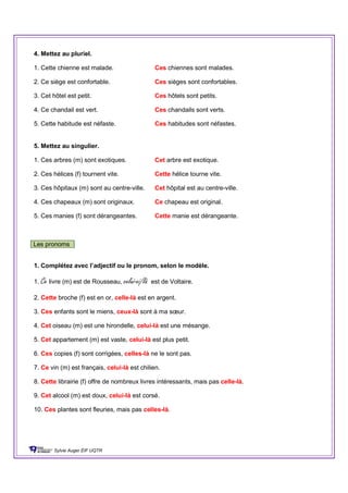 4. Mettez au pluriel.
1. Cette chienne est malade. Ces chiennes sont malades.
2. Ce siège est confortable. Ces sièges sont confortables.
3. Cet hôtel est petit. Ces hôtels sont petits.
4. Ce chandail est vert. Ces chandails sont verts.
5. Cette habitude est néfaste. Ces habitudes sont néfastes.
5. Mettez au singulier.
1. Ces arbres (m) sont exotiques. Cet arbre est exotique.
2. Ces hélices (f) tournent vite. Cette hélice tourne vite.
3. Ces hôpitaux (m) sont au centre-ville. Cet hôpital est au centre-ville.
4. Ces chapeaux (m) sont originaux. Ce chapeau est original.
5. Ces manies (f) sont dérangeantes. Cette manie est dérangeante.
Les pronoms
1. Complétez avec l’adjectif ou le pronom, selon le modèle.
1. Ce livre (m) est de Rousseau, celui-ci/là est de Voltaire.
2. Cette broche (f) est en or, celle-là est en argent.
3. Ces enfants sont le miens, ceux-là sont à ma sœur.
4. Cet oiseau (m) est une hirondelle, celui-là est une mésange.
5. Cet appartement (m) est vaste, celui-là est plus petit.
6. Ces copies (f) sont corrigées, celles-là ne le sont pas.
7. Ce vin (m) est français, celui-là est chilien.
8. Cette librairie (f) offre de nombreux livres intéressants, mais pas celle-là.
9. Cet alcool (m) est doux, celui-là est corsé.
10. Ces plantes sont fleuries, mais pas celles-là.
Sylvie Auger ÉIF UQTR
 