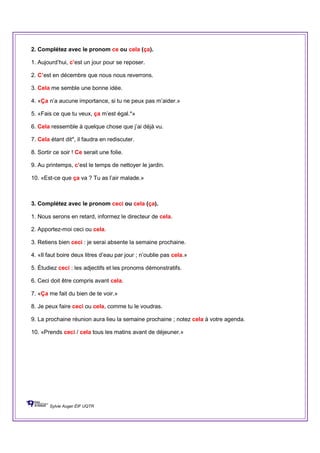 2. Complétez avec le pronom ce ou cela (ça).
1. Aujourd’hui, c’est un jour pour se reposer.
2. C’est en décembre que nous nous reverrons.
3. Cela me semble une bonne idée.
4. «Ça n’a aucune importance, si tu ne peux pas m’aider.»
5. «Fais ce que tu veux, ça m’est égal.*»
6. Cela ressemble à quelque chose que j’ai déjà vu.
7. Cela étant dit*, il faudra en rediscuter.
8. Sortir ce soir ! Ce serait une folie.
9. Au printemps, c’est le temps de nettoyer le jardin.
10. «Est-ce que ça va ? Tu as l’air malade.»
3. Complétez avec le pronom ceci ou cela (ça).
1. Nous serons en retard, informez le directeur de cela.
2. Apportez-moi ceci ou cela.
3. Retiens bien ceci : je serai absente la semaine prochaine.
4. «Il faut boire deux litres d’eau par jour ; n’oublie pas cela.»
5. Étudiez ceci : les adjectifs et les pronoms démonstratifs.
6. Ceci doit être compris avant cela.
7. «Ça me fait du bien de te voir.»
8. Je peux faire ceci ou cela, comme tu le voudras.
9. La prochaine réunion aura lieu la semaine prochaine ; notez cela à votre agenda.
10. «Prends ceci / cela tous les matins avant de déjeuner.»
Sylvie Auger ÉIF UQTR
 