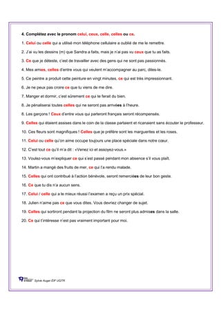 4. Complétez avec le pronom celui, ceux, celle, celles ou ce.
1. Celui ou celle qui a utilisé mon téléphone cellulaire a oublié de me le remettre.
2. J’ai vu les dessins (m) que Sandra a faits, mais je n’ai pas vu ceux que tu as faits.
3. Ce que je déteste, c’est de travailler avec des gens qui ne sont pas passionnés.
4. Mes amies, celles d’entre vous qui veulent m’accompagner au parc, dites-le.
5. Ce peintre a produit cette peinture en vingt minutes, ce qui est très impressionnant.
6. Je ne peux pas croire ce que tu viens de me dire.
7. Manger et dormir, c’est sûrement ce qui te ferait du bien.
8. Je pénaliserai toutes celles qui ne seront pas arrivées à l’heure.
8. Les garçons ! Ceux d’entre vous qui parleront français seront récompensés.
9. Celles qui étaient assises dans le coin de la classe parlaient et ricanaient sans écouter le professeur.
10. Ces fleurs sont magnifiques ! Celles que je préfère sont les marguerites et les roses.
11. Celui ou celle qu’on aime occupe toujours une place spéciale dans notre cœur.
12. C’est tout ce qu’il m’a dit : «Venez ici et assoyez-vous.»
13. Voulez-vous m’expliquer ce qui s’est passé pendant mon absence s’il vous plaît.
14. Martin a mangé des fruits de mer, ce qui l’a rendu malade.
15. Celles qui ont contribué à l’action bénévole, seront remerciées de leur bon geste.
16. Ce que tu dis n’a aucun sens.
17. Celui / celle qui a le mieux réussi l’examen a reçu un prix spécial.
18. Julien n’aime pas ce que vous dites. Vous devriez changer de sujet.
19. Celles qui sortiront pendant la projection du film ne seront plus admises dans la salle.
20. Ce qui t’intéresse n’est pas vraiment important pour moi.
Sylvie Auger ÉIF UQTR
 