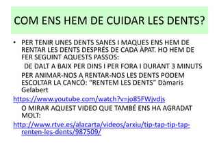 COM ENS HEM DE CUIDAR LES DENTS?
• PER TENIR UNES DENTS SANES I MAQUES ENS HEM DE
RENTAR LES DENTS DESPRÉS DE CADA ÀPAT. HO HEM DE
FER SEGUINT AQUESTS PASSOS:
DE DALT A BAIX PER DINS I PER FORA I DURANT 3 MINUTS
PER ANIMAR-NOS A RENTAR-NOS LES DENTS PODEM
ESCOLTAR LA CANCÓ: “RENTEM LES DENTS” Dàmaris
Gelabert
https://www.youtube.com/watch?v=jo85FWjvdjs
O MIRAR AQUEST VIDEO QUE TAMBÉ ENS HA AGRADAT
MOLT:
http://www.rtve.es/alacarta/videos/arxiu/tip-tap-tip-tap-
renten-les-dents/987509/
 