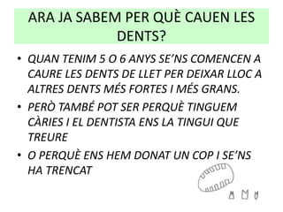 ARA JA SABEM PER QUÈ CAUEN LES
DENTS?
• QUAN TENIM 5 O 6 ANYS SE’NS COMENCEN A
CAURE LES DENTS DE LLET PER DEIXAR LLOC A
ALTRES DENTS MÉS FORTES I MÉS GRANS.
• PERÒ TAMBÉ POT SER PERQUÈ TINGUEM
CÀRIES I EL DENTISTA ENS LA TINGUI QUE
TREURE
• O PERQUÈ ENS HEM DONAT UN COP I SE’NS
HA TRENCAT
 
