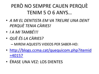 PERÒ NO SEMPRE CAUEN PERQUÈ
TENIM 5 O 6 ANYS…
• A MI EL DENTISTA EM VA TREURE UNA DENT
PERQUÈ TENIA CÀRIES!
• I A MI TAMBÉ!!!
• QUÈ ÉS LA CÀRIES?
– MIREM AQUESTS VIDEOS PER SABER-HO:
• http://blogs.ccma.cat/quequicom.php?itemid
=40157
• ÉRASE UNA VEZ: LOS DIENTES
 