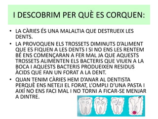 I DESCOBRIM PER QUÈ ES CORQUEN:
• LA CÀRIES ÉS UNA MALALTIA QUE DESTRUEIX LES
DENTS.
• LA PROVOQUEN ELS TROSSETS DIMINUTS D’ALIMENT
QUE ES FIQUEN A LES DENTS I SI NO ENS LES RENTEM
BÉ ENS COMENÇARAN A FER MAL JA QUE AQUESTS
TROSSETS ALIMENTEN ELS BACTERIS QUE VIUEN A LA
BOCA I AQUESTS BACTERIS PRODUEIXEN RESIDUS
ÀCIDS QUE FAN UN FORAT A LA DENT.
• QUAN TENIM CÀRIES HEM D’ANAR AL DENTISTA
PERQUÈ ENS NETEJI EL FORAT, L’OMPLI D’UNA PASTA I
AIXÍ NO ENS FACI MAL I NO TORNI A FICAR-SE MENJAR
A DINTRE.
 
