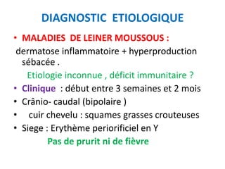 DIAGNOSTIC ETIOLOGIQUE
• MALADIES DE LEINER MOUSSOUS :
 dermatose inflammatoire + hyperproduction
  sébacée .
   Etiologie inconnue , déficit immunitaire ?
• Clinique : début entre 3 semaines et 2 mois
• Crânio- caudal (bipolaire )
• cuir chevelu : squames grasses crouteuses
• Siege : Erythème periorificiel en Y
         Pas de prurit ni de fièvre
 