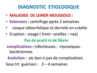 DIAGNOSTIC ETIOLOGIQUE
• MALADIES DE LEINER MOUSSOUS :
• Extension : centrifuge après 2 semaines
• casque séborrhéique et dermite en culotte
• Eruption : visage ( front –oreilles – nez)
           Pas de prurit ni de fièvre
 complications : infectieuses : mycosiques -
   bactériennes.
  Evolution : pic bon si pas de complications
Sous trt guérison : 3 – 4 semaines
 