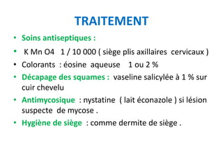 TRAITEMENT
• Soins antiseptiques :
• K Mn O4 1 / 10 000 ( siège plis axillaires cervicaux )
• Colorants : éosine aqueuse 1 ou 2 %
• Décapage des squames : vaseline salicylée à 1 % sur
  cuir chevelu
• Antimycosique : nystatine ( lait éconazole ) si lésion
  suspecte de mycose .
• Hygiène de siège : comme dermite de siège .
 