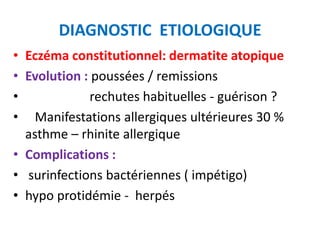 DIAGNOSTIC ETIOLOGIQUE
• Eczéma constitutionnel: dermatite atopique
• Evolution : poussées / remissions
•            rechutes habituelles - guérison ?
• Manifestations allergiques ultérieures 30 %
  asthme – rhinite allergique
• Complications :
• surinfections bactériennes ( impétigo)
• hypo protidémie - herpés
 