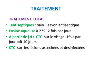 TRAITEMENT
    TRAITEMENT LOCAL
•    antiseptiques : bain + savon antiseptique
•   Eosine aqueuse à 2 % 2 fois par jour.
•   A partir de j 4 : CTC sur le visage 1fois par
    jour pdt 10 jours
•   CTC sur les lésions assechées et desinféctées
 