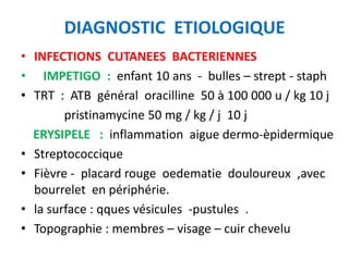 DIAGNOSTIC ETIOLOGIQUE
• INFECTIONS CUTANEES BACTERIENNES
• IMPETIGO : enfant 10 ans - bulles – strept - staph
• TRT : ATB général oracilline 50 à 100 000 u / kg 10 j
        pristinamycine 50 mg / kg / j 10 j
  ERYSIPELE : inflammation aigue dermo-èpidermique
• Streptococcique
• Fièvre - placard rouge oedematie douloureux ,avec
  bourrelet en périphérie.
• la surface : qques vésicules -pustules .
• Topographie : membres – visage – cuir chevelu
 