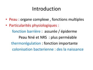 Introduction
• Peau : organe complexe , fonctions multiples
• Particularités physiologiques :
    fonction barrière : assurée / épiderme
        Peau Nné et NRS : plus perméable
   thermorégulation : fonction importante
    colonisation bacterienne : des la naissance
 