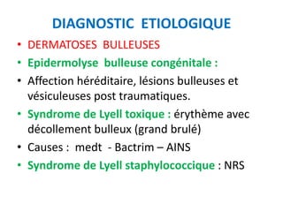 DIAGNOSTIC ETIOLOGIQUE
• DERMATOSES BULLEUSES
• Epidermolyse bulleuse congénitale :
• Affection héréditaire, lésions bulleuses et
  vésiculeuses post traumatiques.
• Syndrome de Lyell toxique : érythème avec
  décollement bulleux (grand brulé)
• Causes : medt - Bactrim – AINS
• Syndrome de Lyell staphylococcique : NRS
 