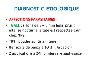 DIAGNOSTIC ETIOLOGIQUE
• AFFECTIONS PARASITAIRES
• GALE : sillons de 5 – 6 mm long prurit
  intense nocturne la tète est respectée sauf
  chez NRS
• TRT : poudre aphtiria (literie)
• Benzoate de benzylà 10 % ( Ascabiol)
• 2 applications à 24h d’intervalle sauf visage
 
