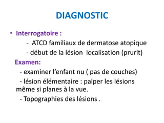 DIAGNOSTIC
• Interrogatoire :
      - ATCD familiaux de dermatose atopique
      - début de la lésion localisation (prurit)
  Examen:
   - examiner l’enfant nu ( pas de couches)
   - lésion élémentaire : palper les lésions
  même si planes à la vue.
   - Topographies des lésions .
 