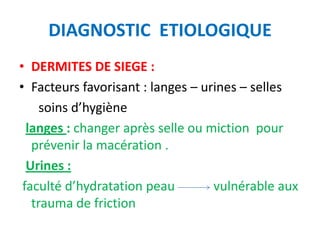 DIAGNOSTIC ETIOLOGIQUE
• DERMITES DE SIEGE :
• Facteurs favorisant : langes – urines – selles
     soins d’hygiène
  langes : changer après selle ou miction pour
   prévenir la macération .
  Urines :
 faculté d’hydratation peau        vulnérable aux
   trauma de friction
 