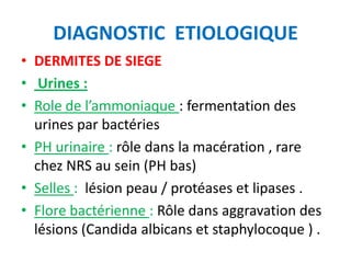 DIAGNOSTIC ETIOLOGIQUE
• DERMITES DE SIEGE
• Urines :
• Role de l’ammoniaque : fermentation des
  urines par bactéries
• PH urinaire : rôle dans la macération , rare
  chez NRS au sein (PH bas)
• Selles : lésion peau / protéases et lipases .
• Flore bactérienne : Rôle dans aggravation des
  lésions (Candida albicans et staphylocoque ) .
 