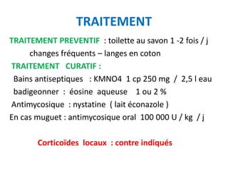 TRAITEMENT
TRAITEMENT PREVENTIF : toilette au savon 1 -2 fois / j
     changes fréquents – langes en coton
TRAITEMENT CURATIF :
 Bains antiseptiques : KMNO4 1 cp 250 mg / 2,5 l eau
 badigeonner : éosine aqueuse 1 ou 2 %
Antimycosique : nystatine ( lait éconazole )
En cas muguet : antimycosique oral 100 000 U / kg / j

       Corticoïdes locaux : contre indiqués
 