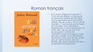 Roman français
• Il n'y a pas d'âge pour grandir ?
C'est ce que Babou va découvrir
en devenant arrière-grand-mère
pour la première fois d'une petite
Adella, fille de Justino, 18 ans, et de
Haydée, 17, poursuivie par la fureur
de son père. Puis voilà Babou
frappée par un deuil douloureux. Et
enfin, elle vole au secours d'un
jeune garçon victime de
maltraitance psychologique, l'une
des plus cruelles. Que d'émotions,
de larmes, mais aussi de rires avant
que, le calme revenu dans la
famille, elle puisse réaliser son rêve :
se remettre à la peinture !
 