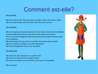 Comment est-elle? Son physique:  Elle est une jeune fille. Elle est grande et maigre et elle a les cheveux longs.  Elle est rousse et elle porte des nattes. Elle a les yeux marrons.  Son caractére:   Elle est très gaie et heureuse (elle sourit tout le temps). Elle est trés travailleuse et responsable (elle étudie tous les jours et fait toujours ses devoirs).  Elle est aussi trés intelligente. Elle est drôle mais elle sait être sérieuse quand  Il est necessaire.  Elle est bavarde avec ses amis et sa famille mais parfois elle est timide.  Elle est un petit peu maligne et une fille intéressante.  Elle est très imaginative mais un peu demodée.  Ses vêtements:   Elle porte une robe orange avec un poche violet.  Elle porte un t-shirt vert et des collants coloris.  Elle porte des souliers noirs mais elle ne porte pas de chaussettes.  Elle est super!! 