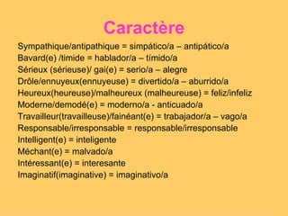 Caractère Sympathique/antipathique = simpático/a – antipático/a Bavard(e) /timide = hablador/a – tímido/a Sérieux (sérieuse)/ gai(e) = serio/a – alegre Drôle/ennuyeux(ennuyeuse) = divertido/a – aburrido/a Heureux(heureuse)/malheureux (malheureuse) = feliz/infeliz Moderne/demodé(e) = moderno/a - anticuado/a Travailleur(travailleuse)/fainéant(e) = trabajador/a – vago/a Responsable/irresponsable = responsable/irresponsable  Intelligent(e) = inteligente Méchant(e) = malvado/a  Intéressant(e) = interesante Imaginatif(imaginative) = imaginativo/a  