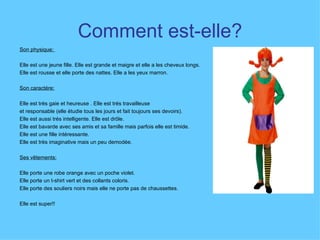 Comment est-elle? Son physique:  Elle est une jeune fille. Elle est grande et maigre et elle a les cheveux longs.  Elle est rousse et elle porte des nattes. Elle a les yeux marron.  Son caractére:   Elle est très gaie et heureuse . Elle est trés travailleuse et responsable (elle étudie tous les jours et fait toujours ses devoirs).  Elle est aussi trés intelligente. Elle est drôle. Elle est bavarde avec ses amis et sa famille mais parfois elle est timide.  Elle est une fille intéressante.  Elle est très imaginative mais un peu demodée.  Ses vêtements:   Elle porte une robe orange avec un poche violet.  Elle porte un t-shirt vert et des collants coloris.  Elle porte des souliers noirs mais elle ne porte pas de chaussettes.  Elle est super!! 