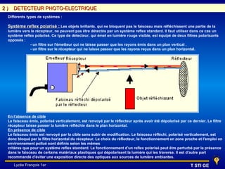2)   DETECTEUR PHOTO-ELECTRIQUE
 Différents types de systèmes :

 Système reflex polarisé : Les objets brillants. qui ne bloquent pas le faisceau mais réfléchissent une partie de la
 lumière vers le récepteur, ne peuvent pas être détectés par un système reflex standard. Il faut utiliser dans ce cas un
 système reflex polarisé. Ce type de détecteur, qui émet en lumière rouge visible, est équipé de deux filtres polarisants
 opposés :
             - un filtre sur l'émetteur qui ne laisse passer que les rayons émis dans un plan vertical .
             - un filtre sur le récepteur qui ne laisse passer que les rayons reçus dans un plan horizontal.




 En l'absence de cible
 Le faisceau émis, polarisé verticalement, est renvoyé par le réflecteur après avoir été dépolarisé par ce dernier. Le filtre
 récepteur laisse passer la lumière réfléchie dans le plan horizontal.
 En présence de cible
 Le faisceau émis est renvoyé par la cible sans subir de modification. Le faisceau réfléchi, polarisé verticalement, est
 donc bloqué par le filtre horizontal du récepteur. Le choix du réflecteur, le fonctionnement en zone proche et l'emploi en
 environnement pollué sont définis selon les mêmes
 critères que pour un système reflex standard. Le fonctionnement d'un reflex polarisé peut être perturbé par la présence
 dans le faisceau de certains matériaux plastiques qui dépolarisent la lumière qui les traverse. Il est d'autre part
 recommandé d'éviter une exposition directe des optiques aux sources de lumière ambiantes.

     Lycée François 1er                                                                                   T STI GE
 