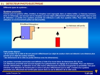 2)   DETECTEUR PHOTO-ELECTRIQUE
 Différents types de systèmes :

 Système proximité :
 Comme pour le système reflex, émetteur et récepteur sont regroupés dans un même boîtier. Le faisceau lumineux,
 émis en infrarouge, est renvoyé vers le récepteur par tout objet suffisamment réfléchissant qui pénètre dans la zone
 de détection. La portée d'un système proximité est inférieure à celle d'un système reflex. Pour cette raison, son
 utilisation en environnement pollué est déconseillée.




 Cette portée dépend :
 - de la couleur de la cible et de son pouvoir réfléchissant (un objet de couleur claire est détecté à une distance plus
 grande qu'un objet de couleur sombre),
 - des dimensions de la cible (la portée diminue avec les dimensions).

 Les portées nominales annoncées sont définies à l'aide d'un écran blanc de dimensions 20 x 20 cm.
 Les détecteurs proximité sont souvent équipés d'un potentiomètre de réglage de la sensibilité. Pour une distance
 donnée cible/émetteur, la détection d'une cible moins réfléchissante nécessite d'augmenter la sensibilité. Ceci peut
 entraîner une détection de l'arrière-plan si celui-ci est plus réfléchissant que la cible. L'emploi d'un système
 proximité avec effacement de l'arrière-plan assure dans ce cas la détection de la cible seule.

     Lycée François 1er                                                                                   T STI GE
 